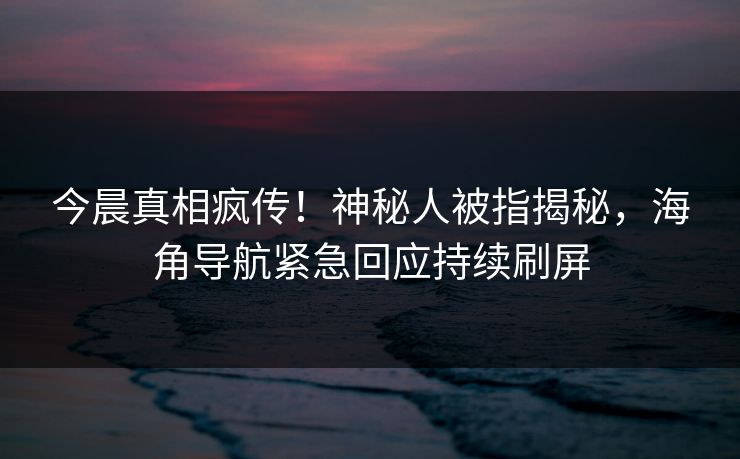 今晨真相疯传！神秘人被指揭秘，海角导航紧急回应持续刷屏