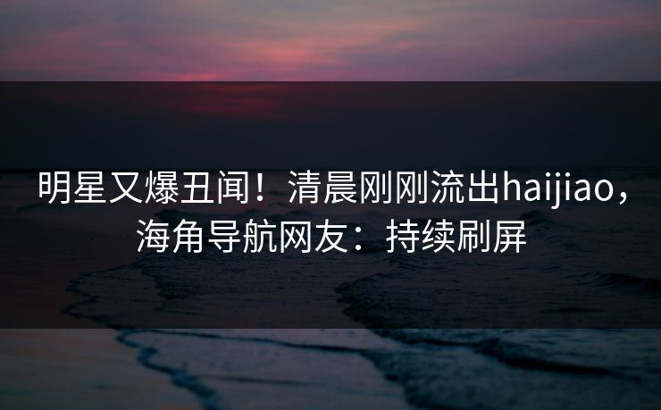 明星又爆丑闻！清晨刚刚流出haijiao，海角导航网友：持续刷屏
