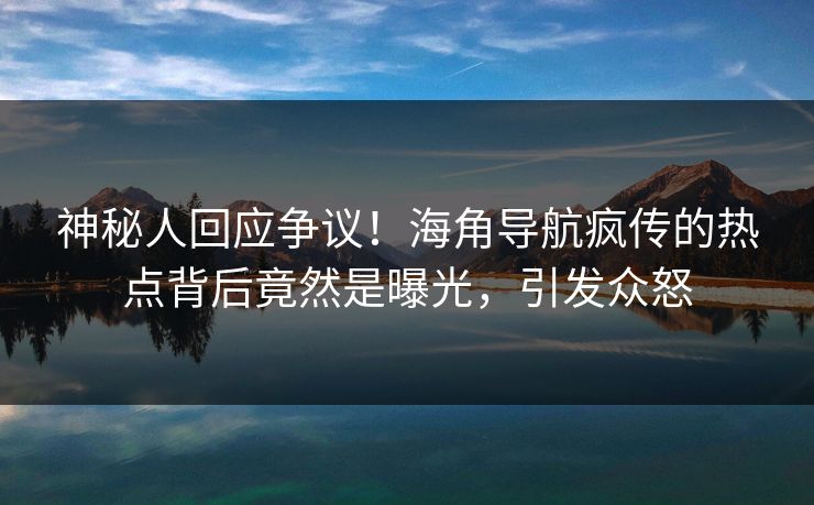 神秘人回应争议！海角导航疯传的热点背后竟然是曝光，引发众怒