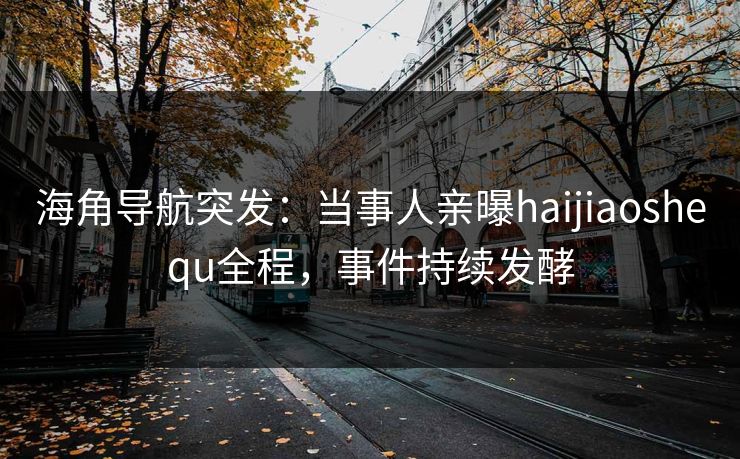 海角导航突发：当事人亲曝haijiaoshequ全程，事件持续发酵
