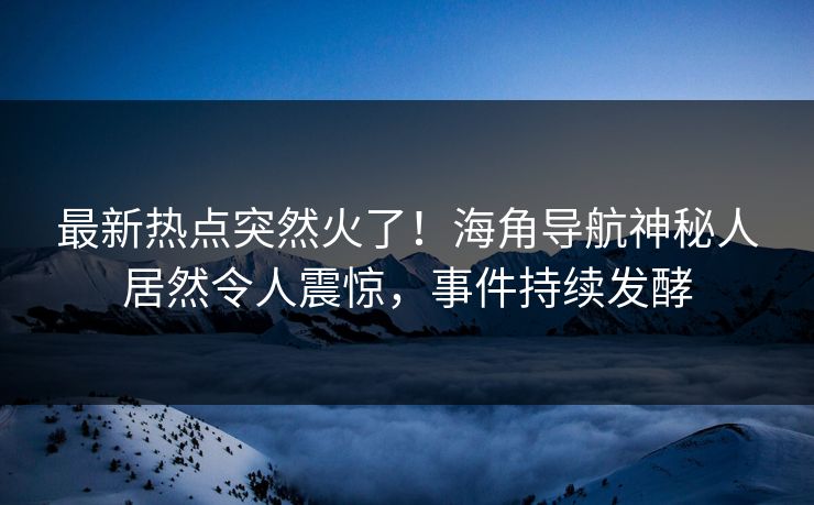 最新热点突然火了！海角导航神秘人居然令人震惊，事件持续发酵