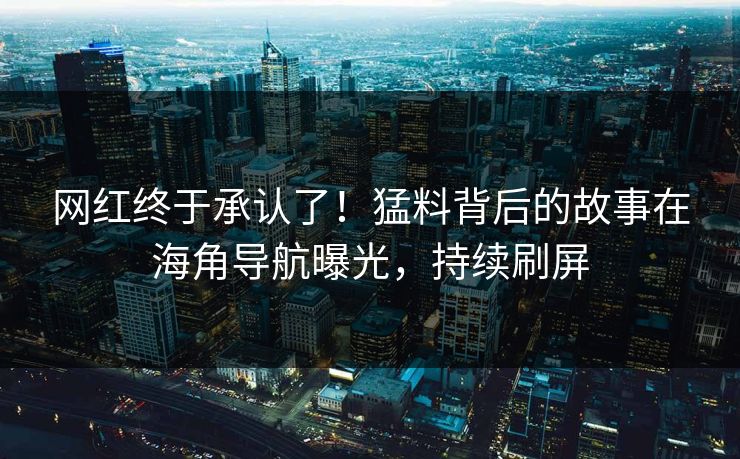 网红终于承认了！猛料背后的故事在海角导航曝光，持续刷屏
