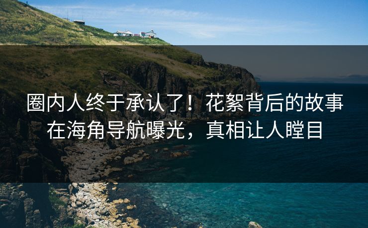 圈内人终于承认了！花絮背后的故事在海角导航曝光，真相让人瞠目