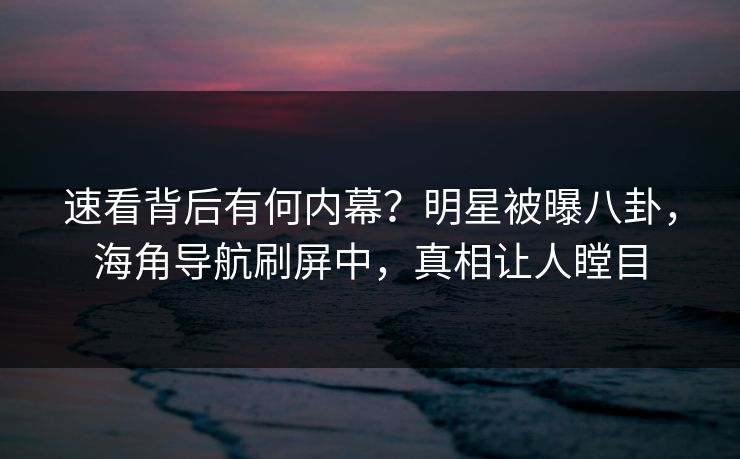 速看背后有何内幕？明星被曝八卦，海角导航刷屏中，真相让人瞠目