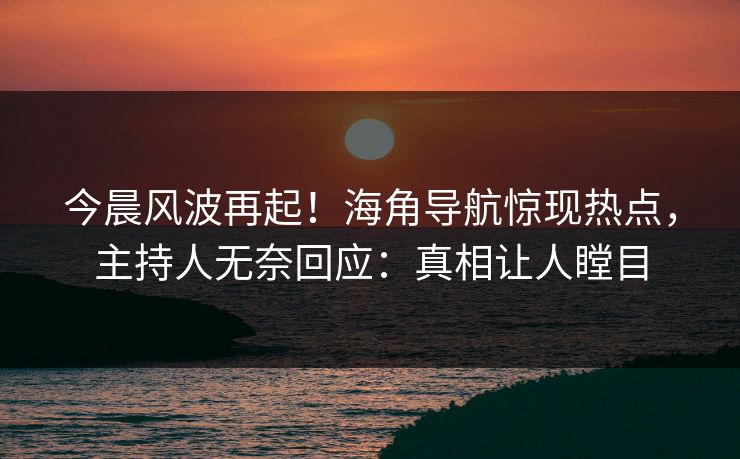 今晨风波再起！海角导航惊现热点，主持人无奈回应：真相让人瞠目