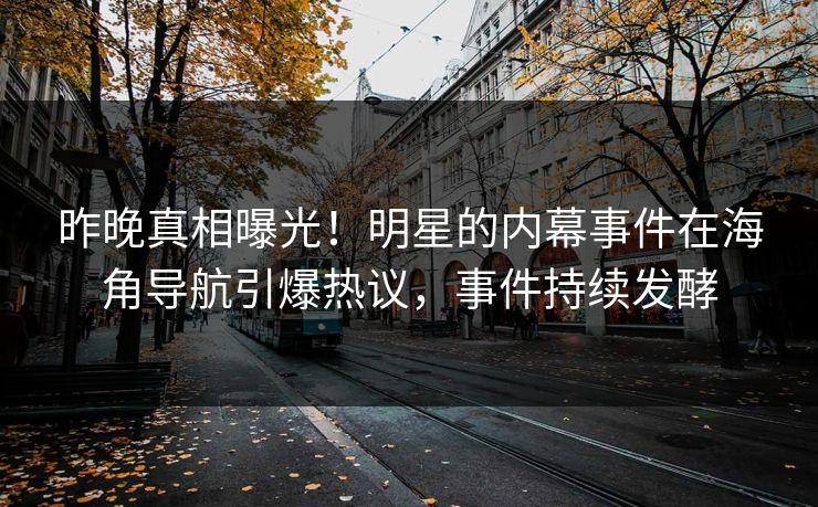 昨晚真相曝光！明星的内幕事件在海角导航引爆热议，事件持续发酵