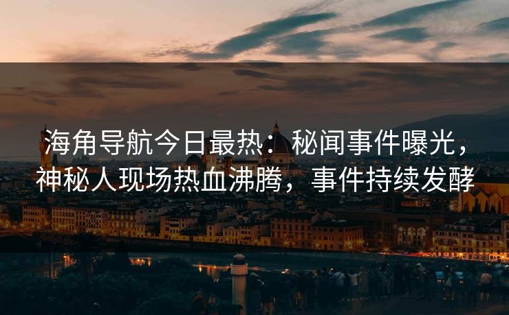 海角导航今日最热：秘闻事件曝光，神秘人现场热血沸腾，事件持续发酵