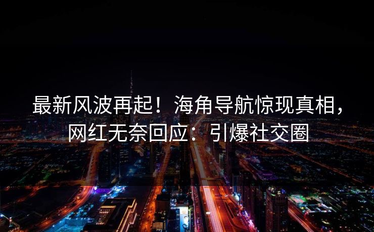 最新风波再起！海角导航惊现真相，网红无奈回应：引爆社交圈
