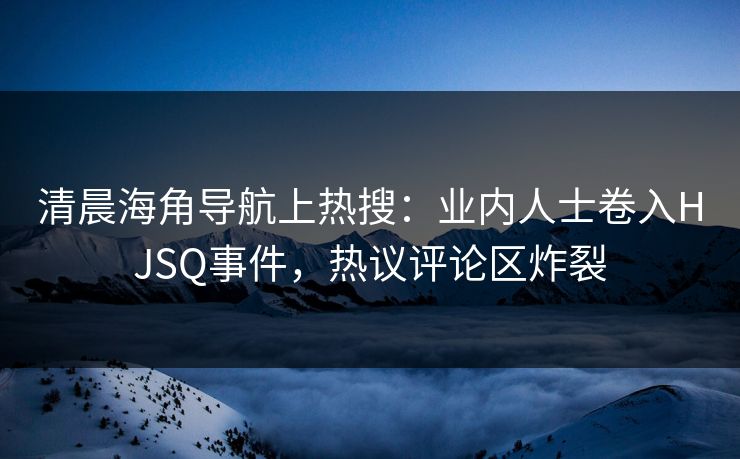 清晨海角导航上热搜：业内人士卷入HJSQ事件，热议评论区炸裂