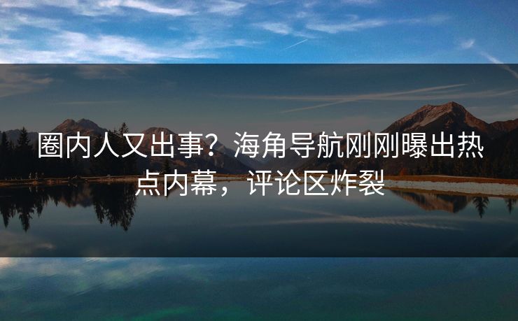 圈内人又出事？海角导航刚刚曝出热点内幕，评论区炸裂