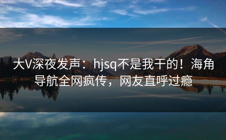 大V深夜发声：hjsq不是我干的！海角导航全网疯传，网友直呼过瘾