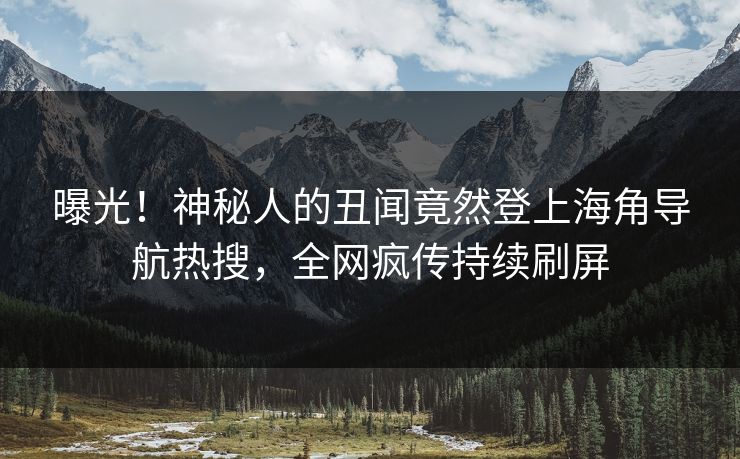曝光！神秘人的丑闻竟然登上海角导航热搜，全网疯传持续刷屏