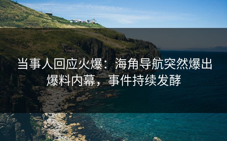 当事人回应火爆：海角导航突然爆出爆料内幕，事件持续发酵