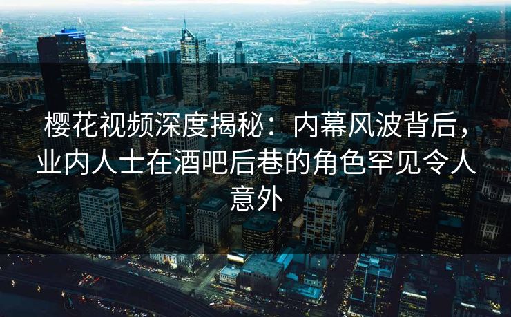 樱花视频深度揭秘：内幕风波背后，业内人士在酒吧后巷的角色罕见令人意外