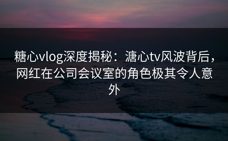 糖心vlog深度揭秘：溏心tv风波背后，网红在公司会议室的角色极其令人意外