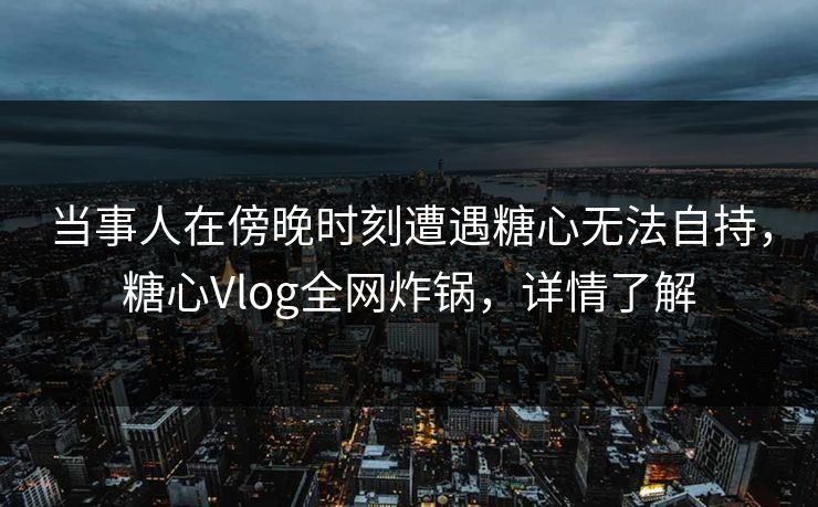 当事人在傍晚时刻遭遇糖心无法自持，糖心Vlog全网炸锅，详情了解