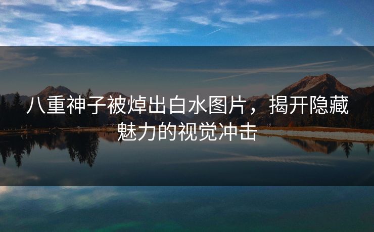 八重神子被焯出白水图片，揭开隐藏魅力的视觉冲击
