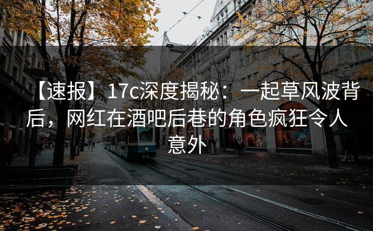 【速报】17c深度揭秘：一起草风波背后，网红在酒吧后巷的角色疯狂令人意外