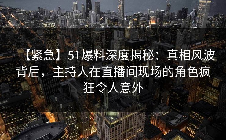 【紧急】51爆料深度揭秘：真相风波背后，主持人在直播间现场的角色疯狂令人意外