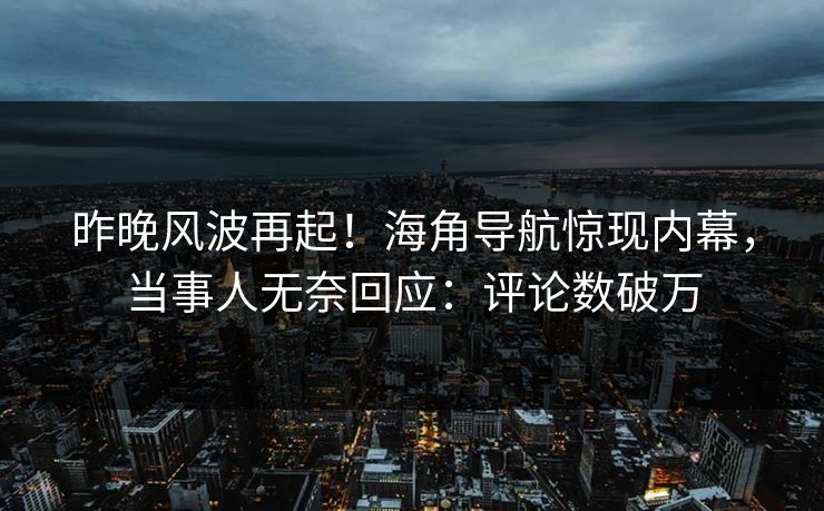 昨晚风波再起！海角导航惊现内幕，当事人无奈回应：评论数破万
