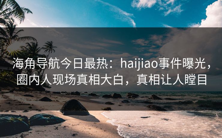 海角导航今日最热：haijiao事件曝光，圈内人现场真相大白，真相让人瞠目