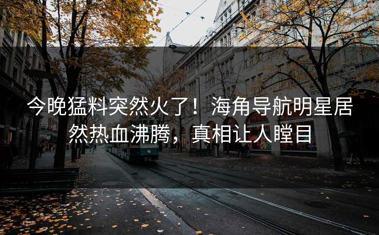 今晚猛料突然火了！海角导航明星居然热血沸腾，真相让人瞠目