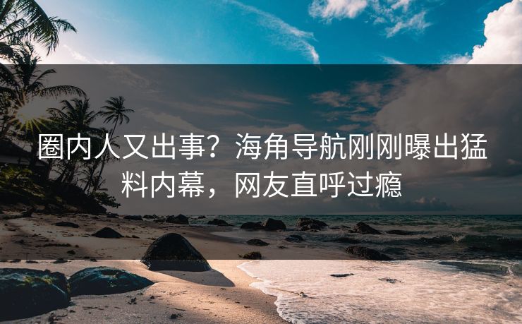 圈内人又出事？海角导航刚刚曝出猛料内幕，网友直呼过瘾