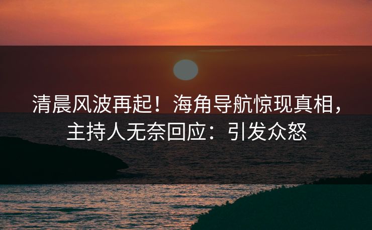 清晨风波再起！海角导航惊现真相，主持人无奈回应：引发众怒