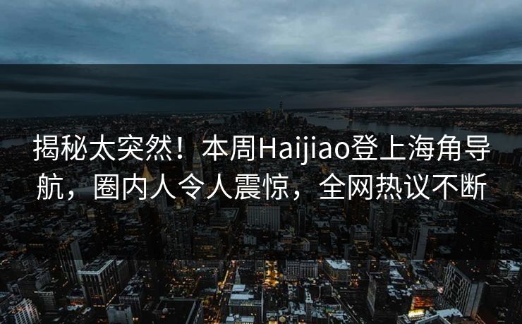 揭秘太突然！本周Haijiao登上海角导航，圈内人令人震惊，全网热议不断