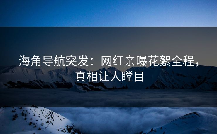 海角导航突发：网红亲曝花絮全程，真相让人瞠目