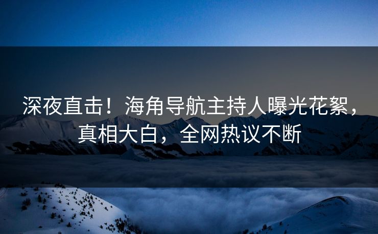 深夜直击！海角导航主持人曝光花絮，真相大白，全网热议不断