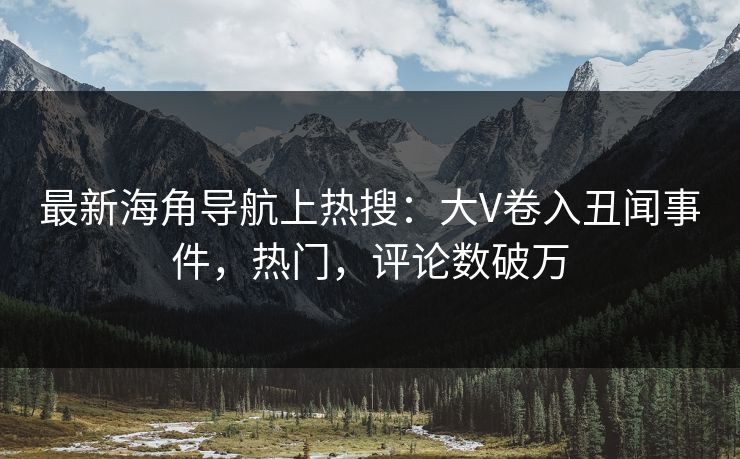 最新海角导航上热搜：大V卷入丑闻事件，热门，评论数破万