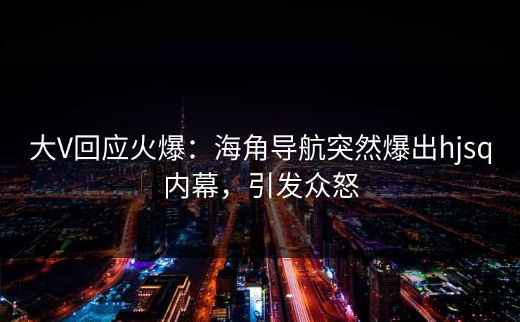 大V回应火爆：海角导航突然爆出hjsq内幕，引发众怒