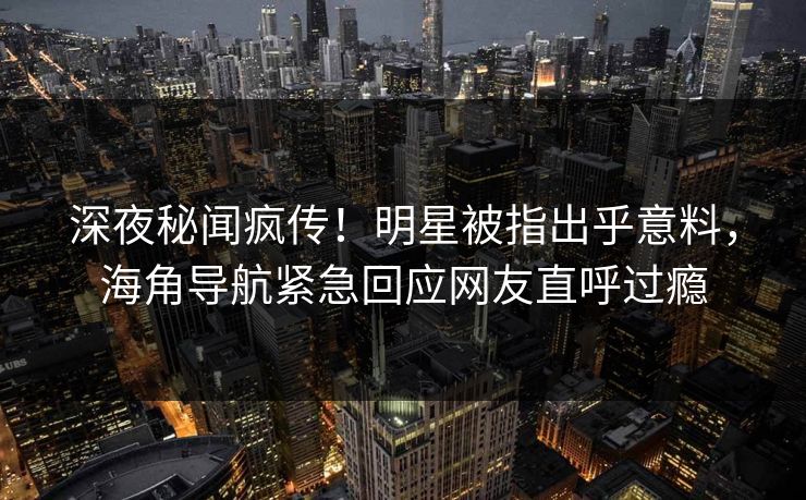 深夜秘闻疯传！明星被指出乎意料，海角导航紧急回应网友直呼过瘾