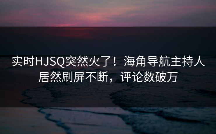 实时HJSQ突然火了！海角导航主持人居然刷屏不断，评论数破万