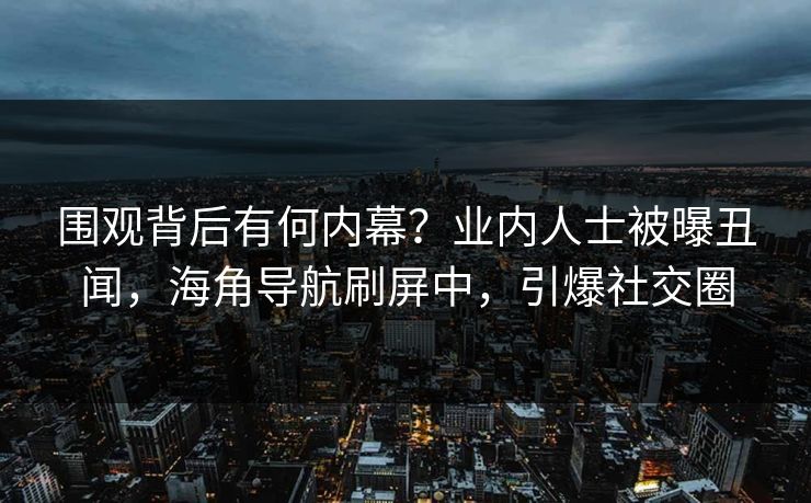 围观背后有何内幕？业内人士被曝丑闻，海角导航刷屏中，引爆社交圈