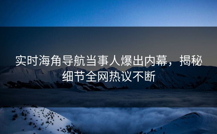 实时海角导航当事人爆出内幕，揭秘细节全网热议不断