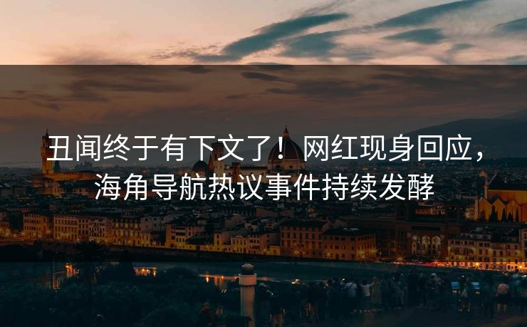 丑闻终于有下文了！网红现身回应，海角导航热议事件持续发酵