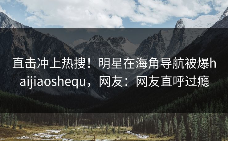 直击冲上热搜！明星在海角导航被爆haijiaoshequ，网友：网友直呼过瘾
