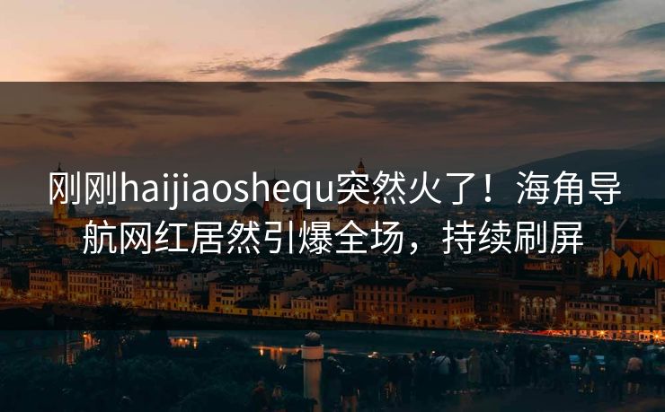 刚刚haijiaoshequ突然火了！海角导航网红居然引爆全场，持续刷屏