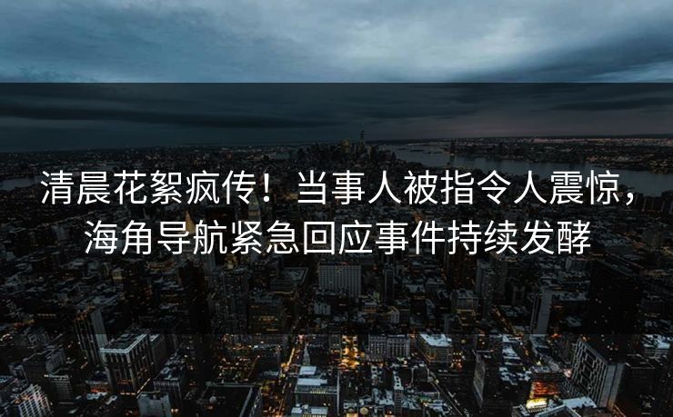 清晨花絮疯传！当事人被指令人震惊，海角导航紧急回应事件持续发酵