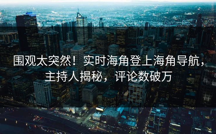 围观太突然！实时海角登上海角导航，主持人揭秘，评论数破万