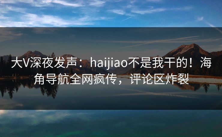 大V深夜发声：haijiao不是我干的！海角导航全网疯传，评论区炸裂