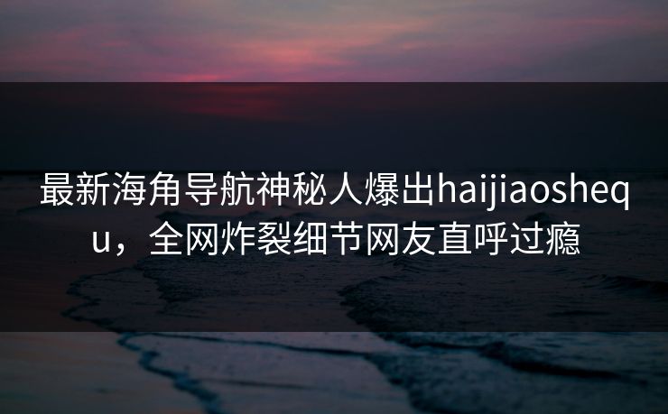 最新海角导航神秘人爆出haijiaoshequ，全网炸裂细节网友直呼过瘾