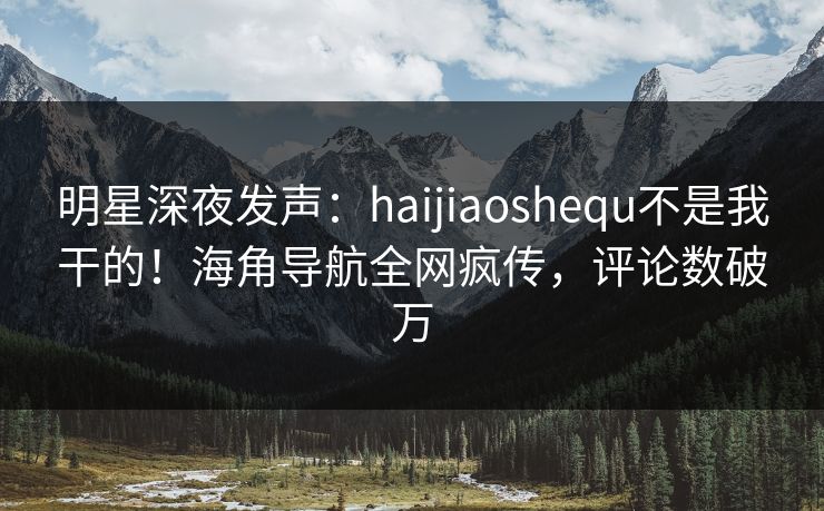 明星深夜发声：haijiaoshequ不是我干的！海角导航全网疯传，评论数破万