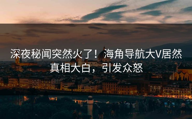深夜秘闻突然火了！海角导航大V居然真相大白，引发众怒