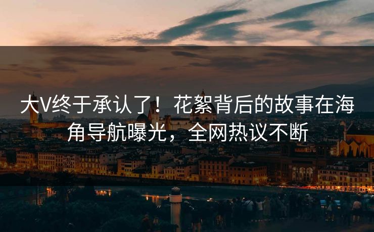 大V终于承认了！花絮背后的故事在海角导航曝光，全网热议不断