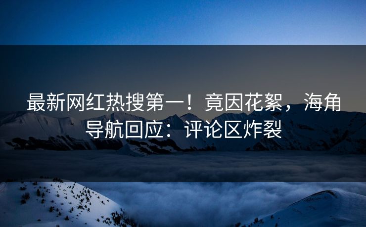 最新网红热搜第一！竟因花絮，海角导航回应：评论区炸裂