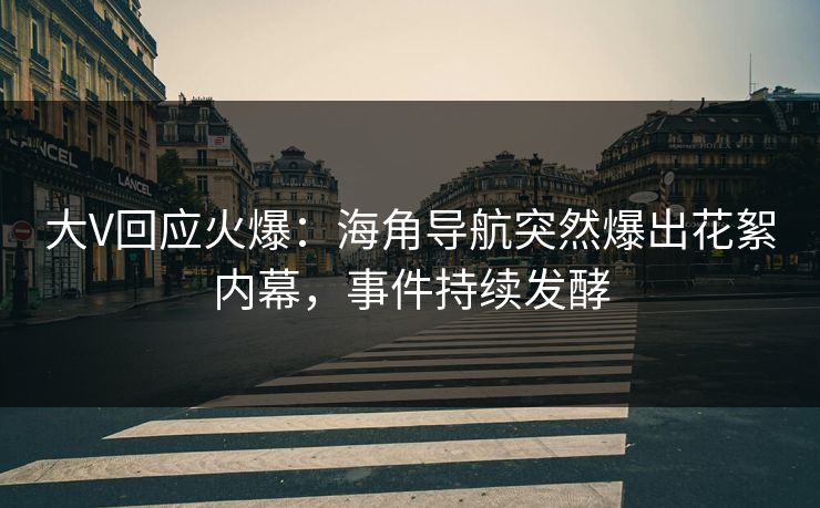 大V回应火爆：海角导航突然爆出花絮内幕，事件持续发酵