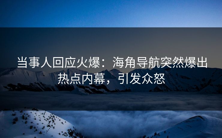 当事人回应火爆：海角导航突然爆出热点内幕，引发众怒